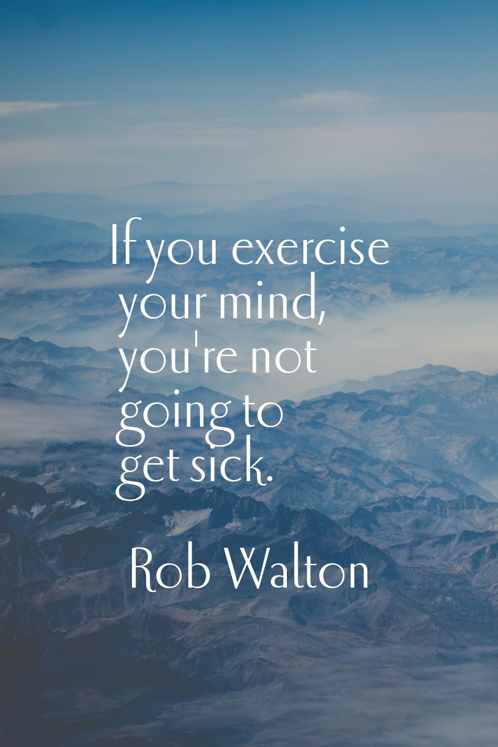 If you exercise your mind, you're not going to get sick.