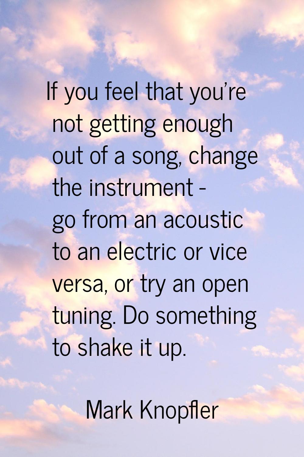 If you feel that you're not getting enough out of a song, change the instrument - go from an acoust