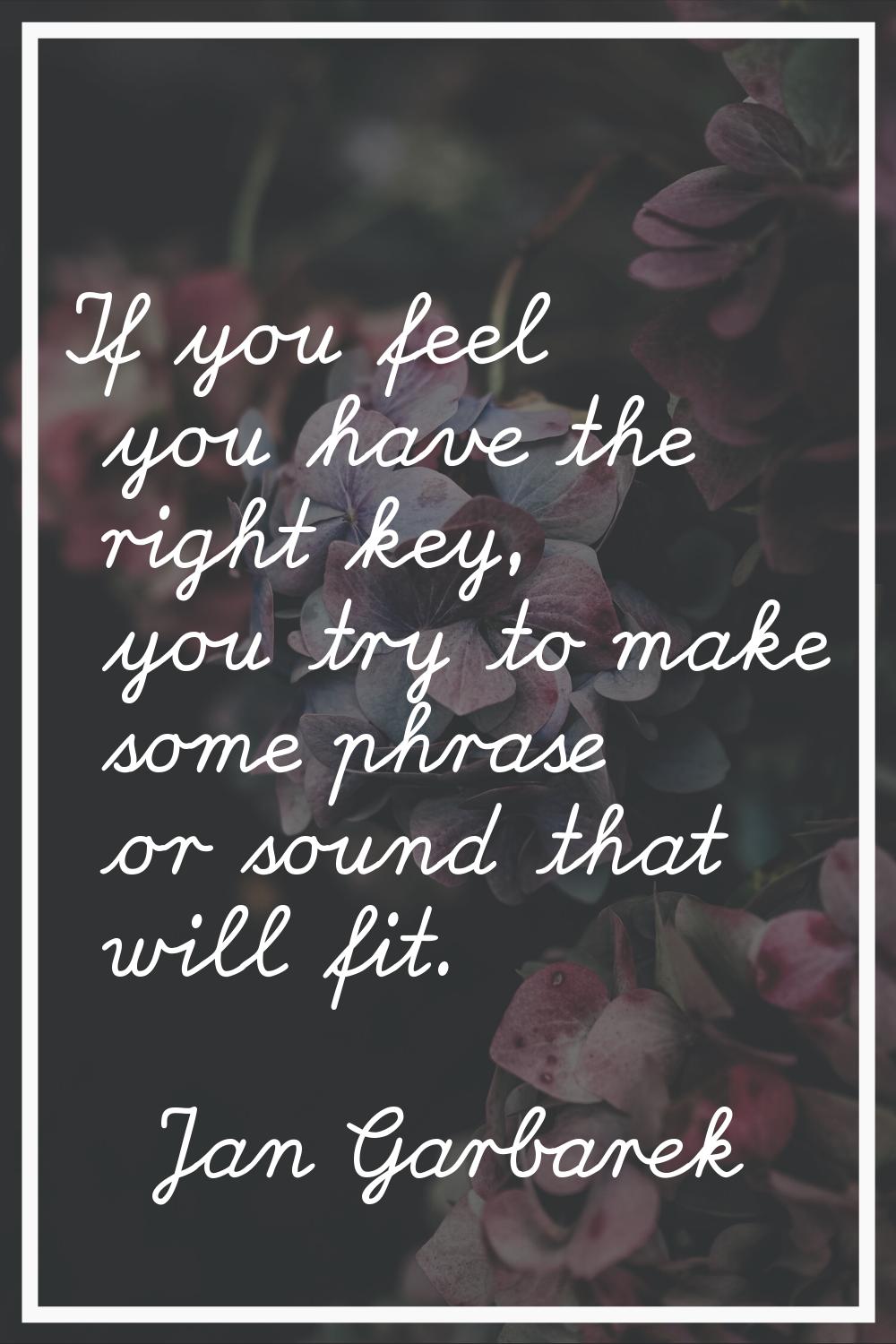 If you feel you have the right key, you try to make some phrase or sound that will fit.
