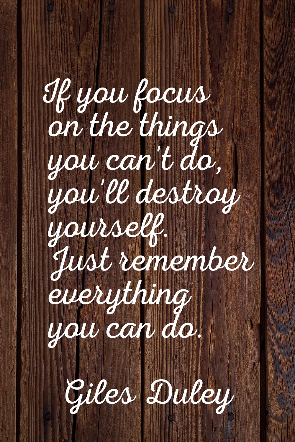 If you focus on the things you can't do, you'll destroy yourself. Just remember everything you can 