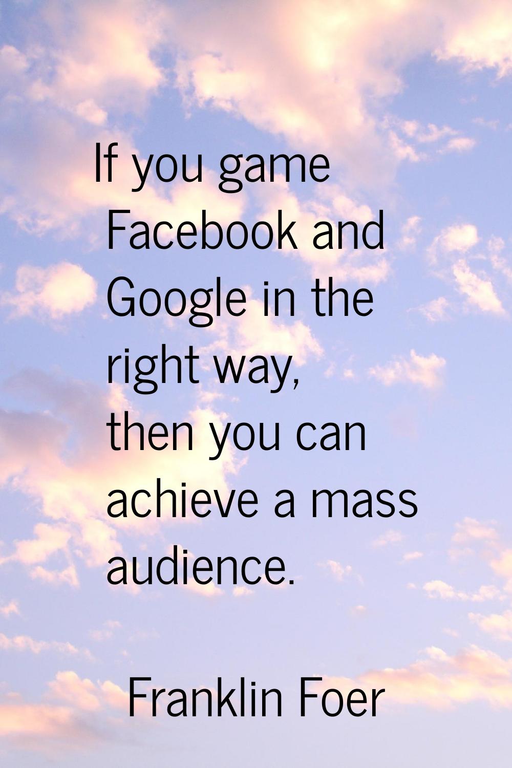 If you game Facebook and Google in the right way, then you can achieve a mass audience.