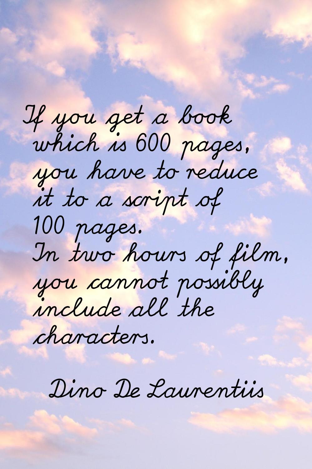 If you get a book which is 600 pages, you have to reduce it to a script of 100 pages. In two hours 