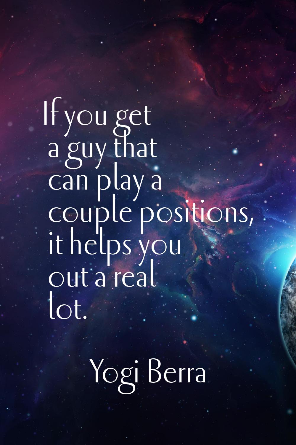 If you get a guy that can play a couple positions, it helps you out a real lot.