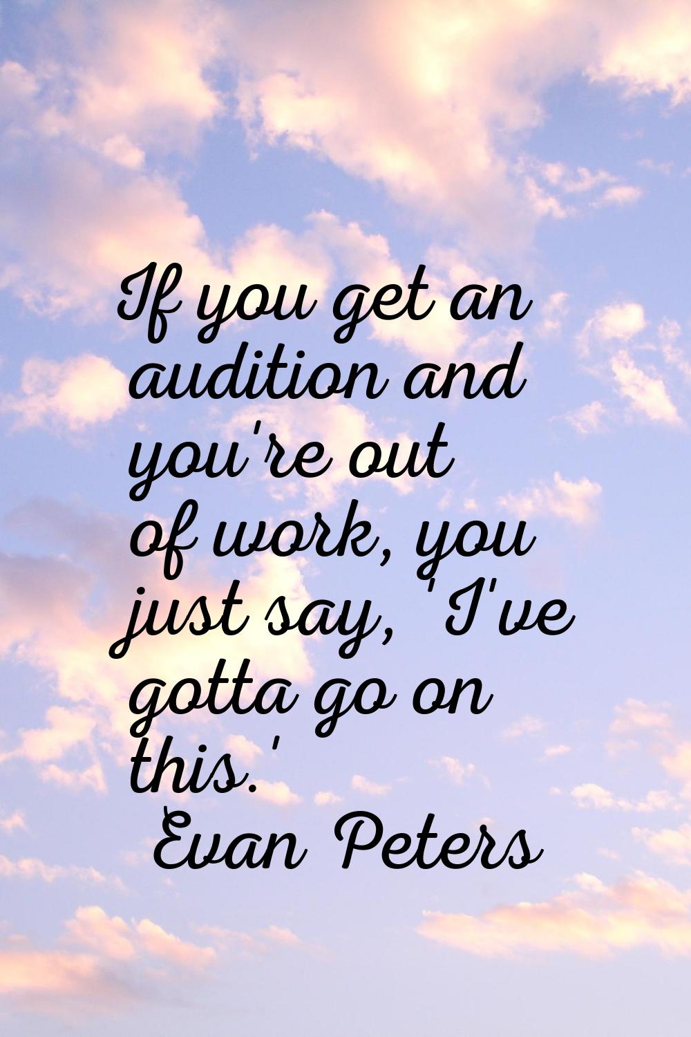 If you get an audition and you're out of work, you just say, 'I've gotta go on this.'