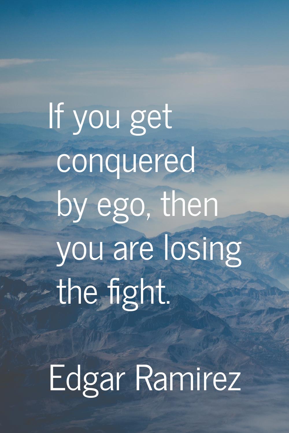 If you get conquered by ego, then you are losing the fight.