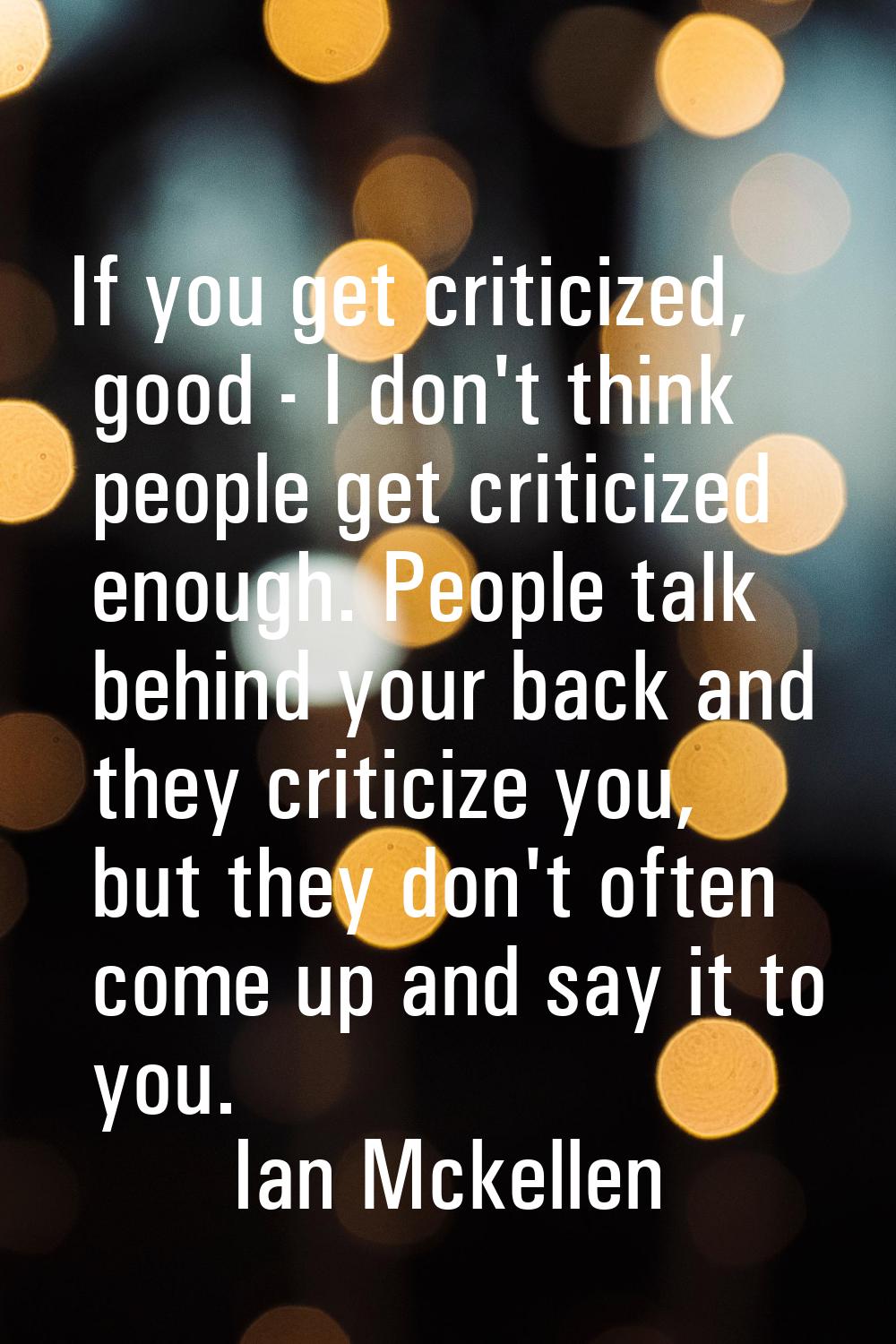 If you get criticized, good - I don't think people get criticized enough. People talk behind your b
