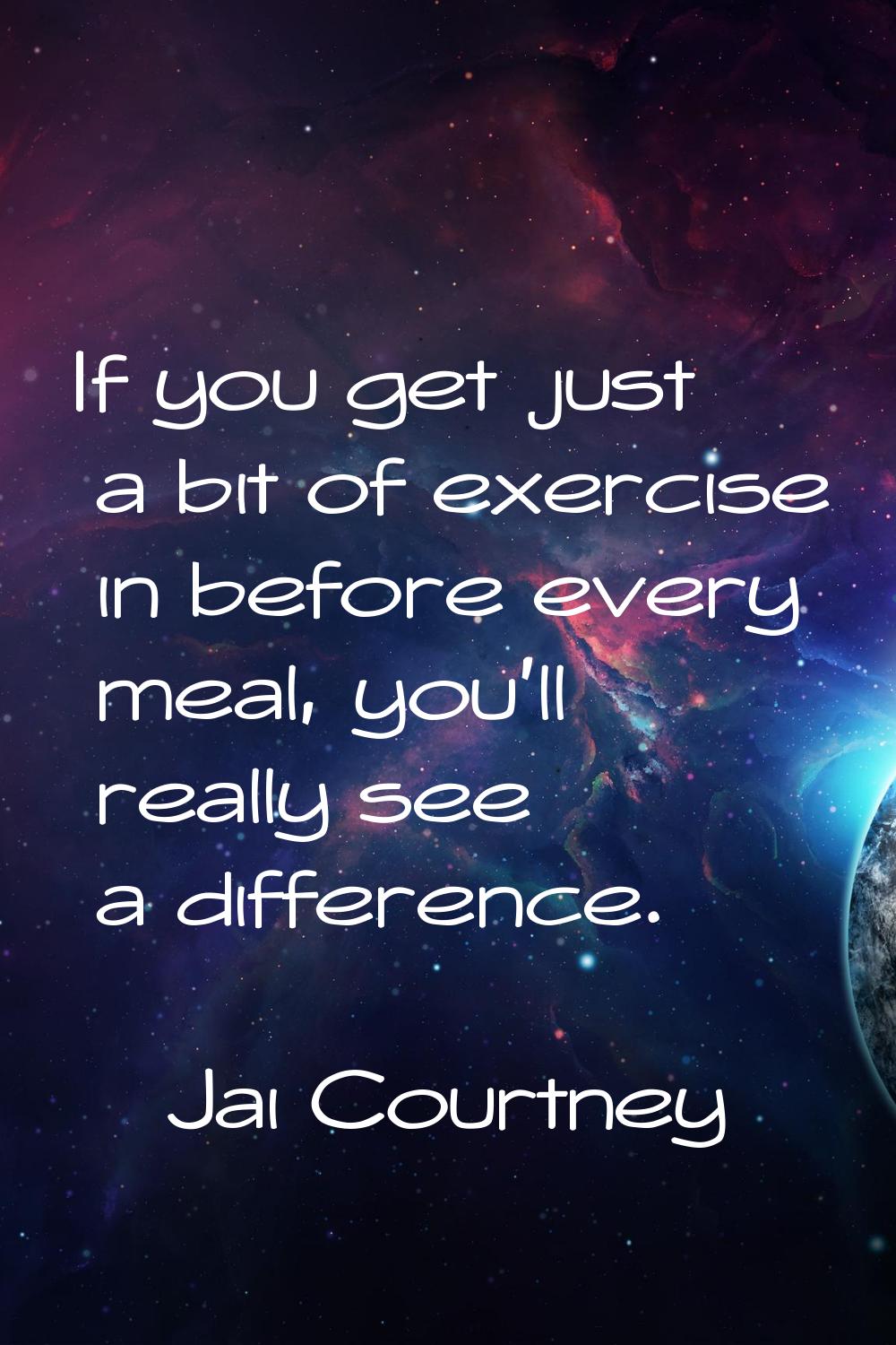 If you get just a bit of exercise in before every meal, you'll really see a difference.