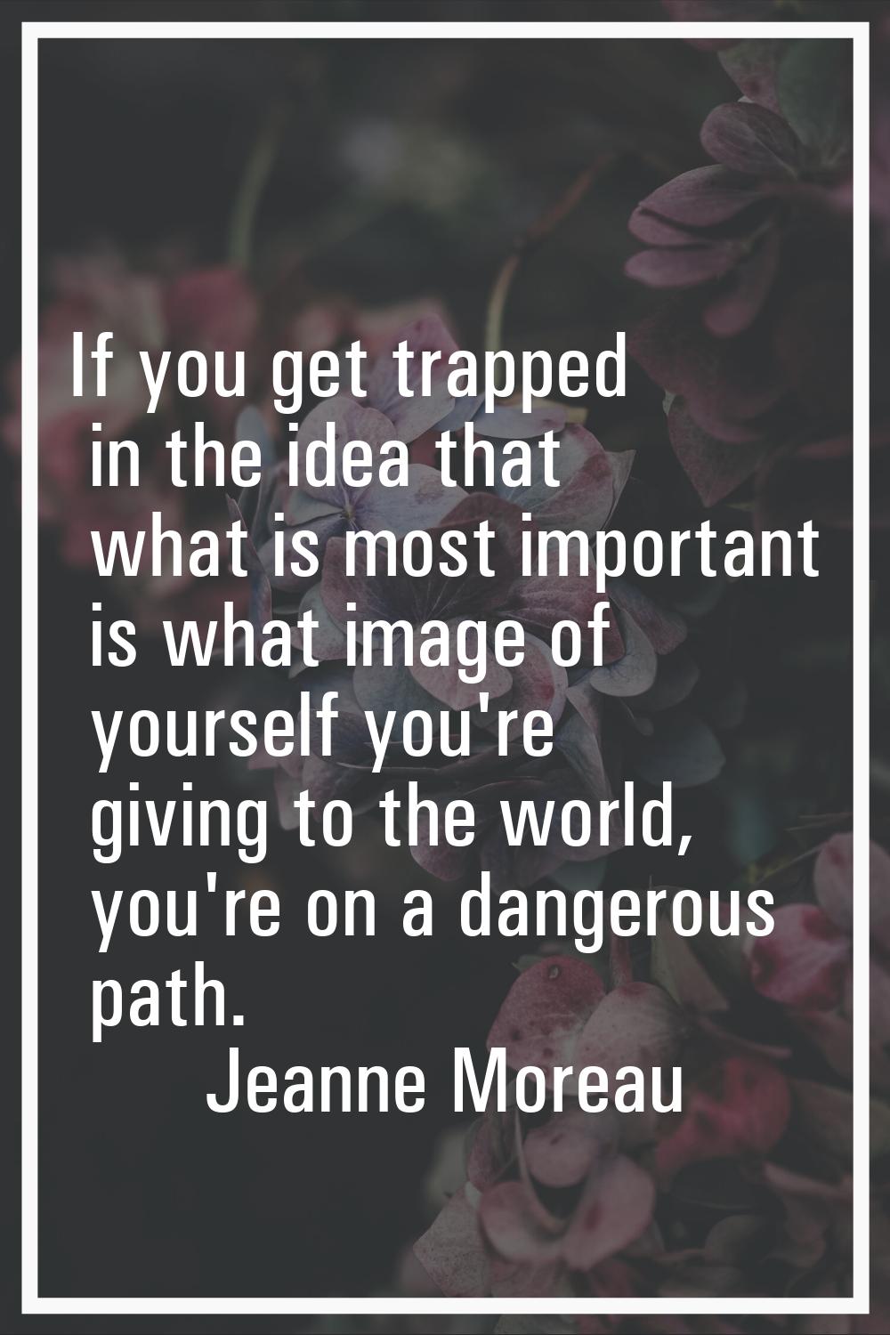 If you get trapped in the idea that what is most important is what image of yourself you're giving 