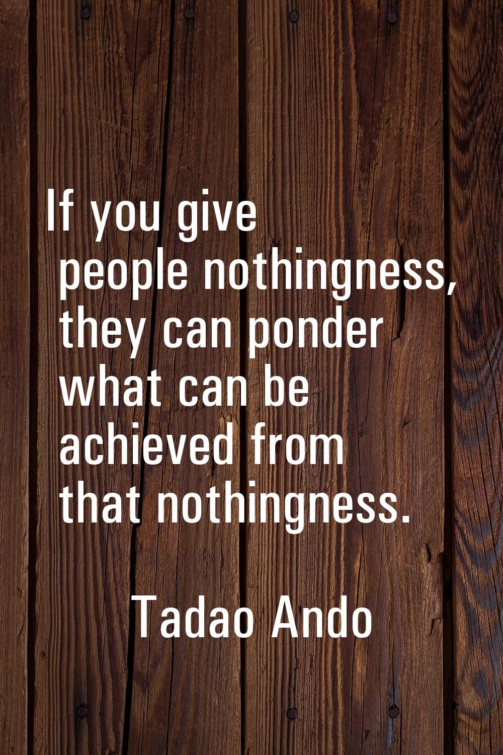 If you give people nothingness, they can ponder what can be achieved from that nothingness.