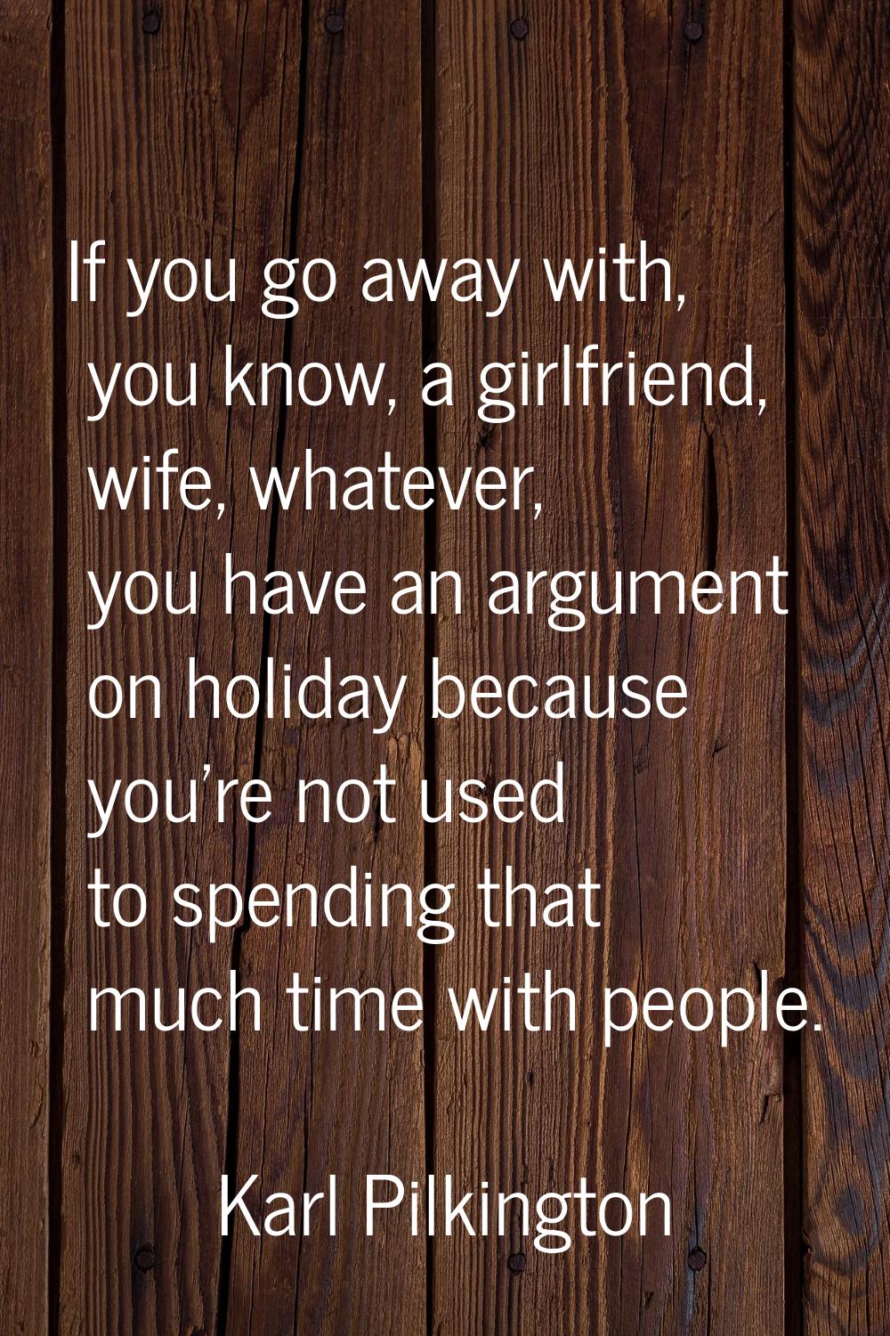 If you go away with, you know, a girlfriend, wife, whatever, you have an argument on holiday becaus