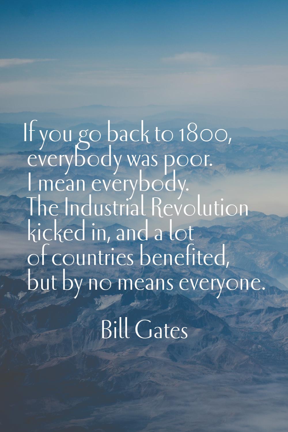 If you go back to 1800, everybody was poor. I mean everybody. The Industrial Revolution kicked in, 
