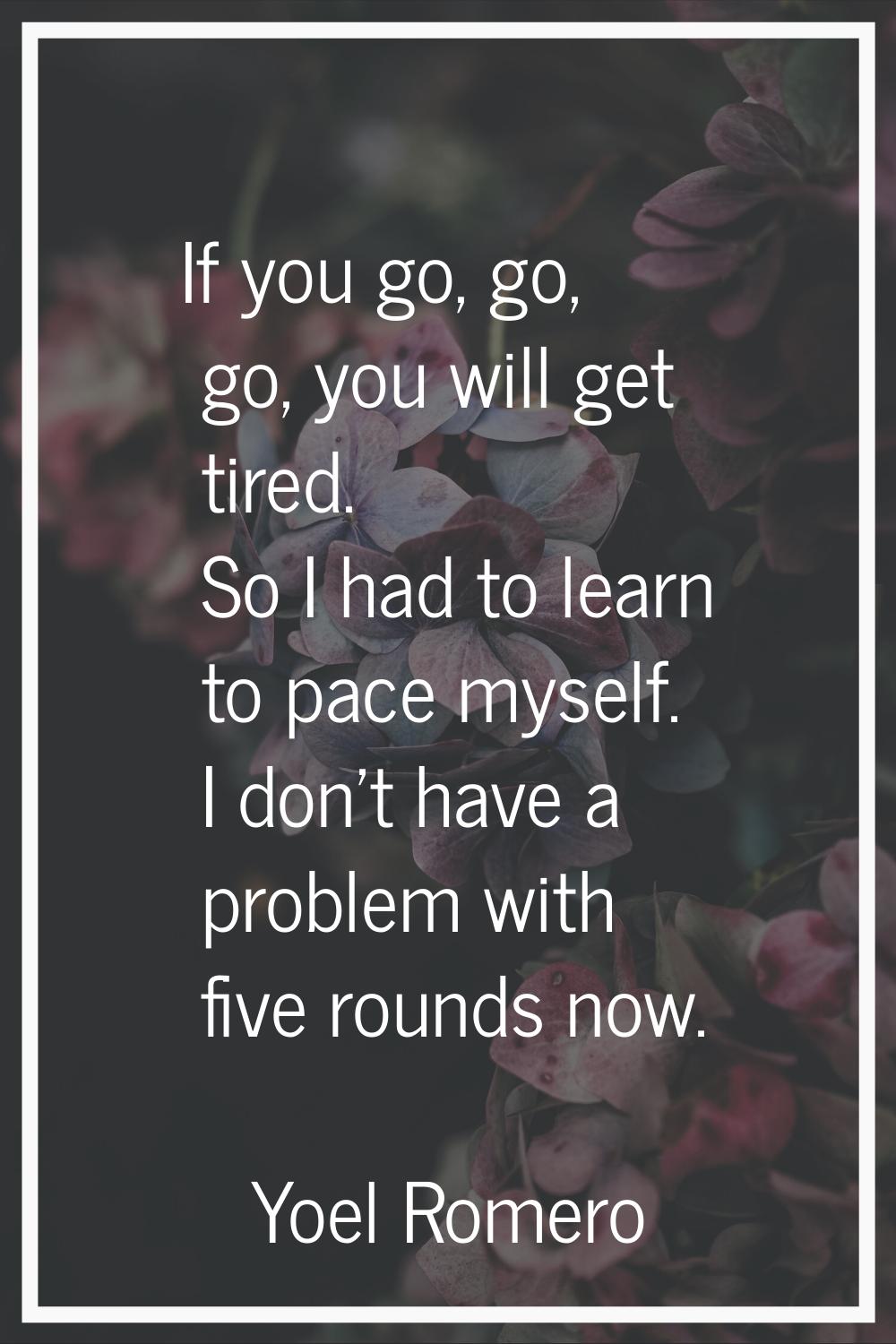 If you go, go, go, you will get tired. So I had to learn to pace myself. I don't have a problem wit