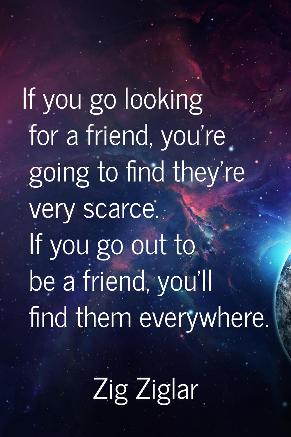 If you go looking for a friend, you're going to find they're very scarce. If you go out to be a fri