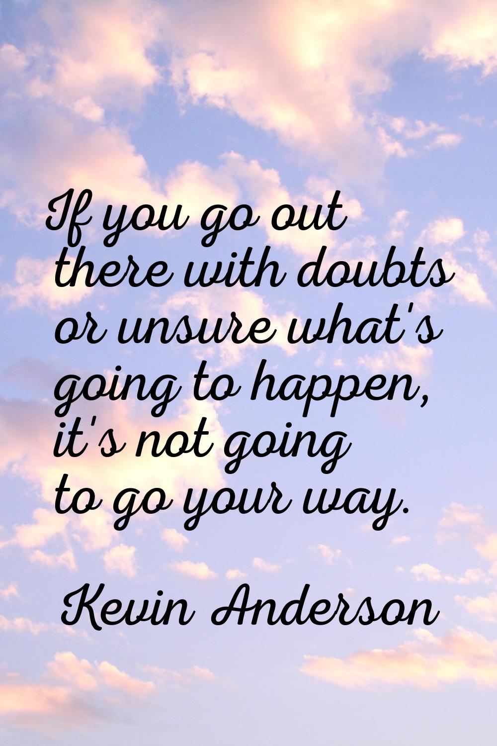 If you go out there with doubts or unsure what's going to happen, it's not going to go your way.