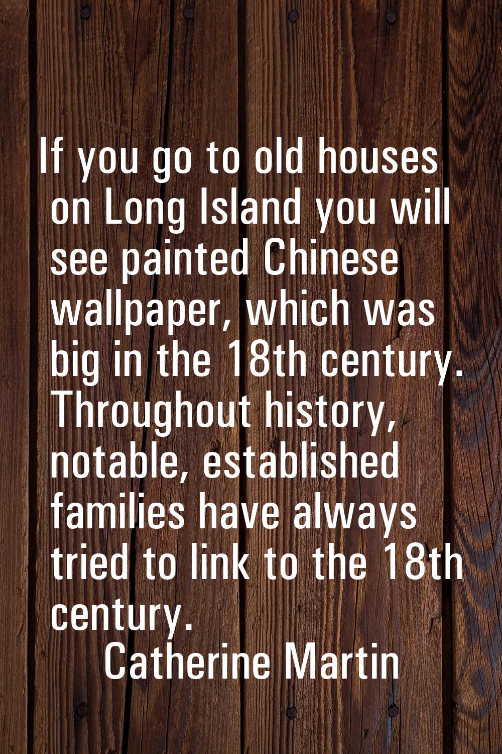 If you go to old houses on Long Island you will see painted Chinese wallpaper, which was big in the