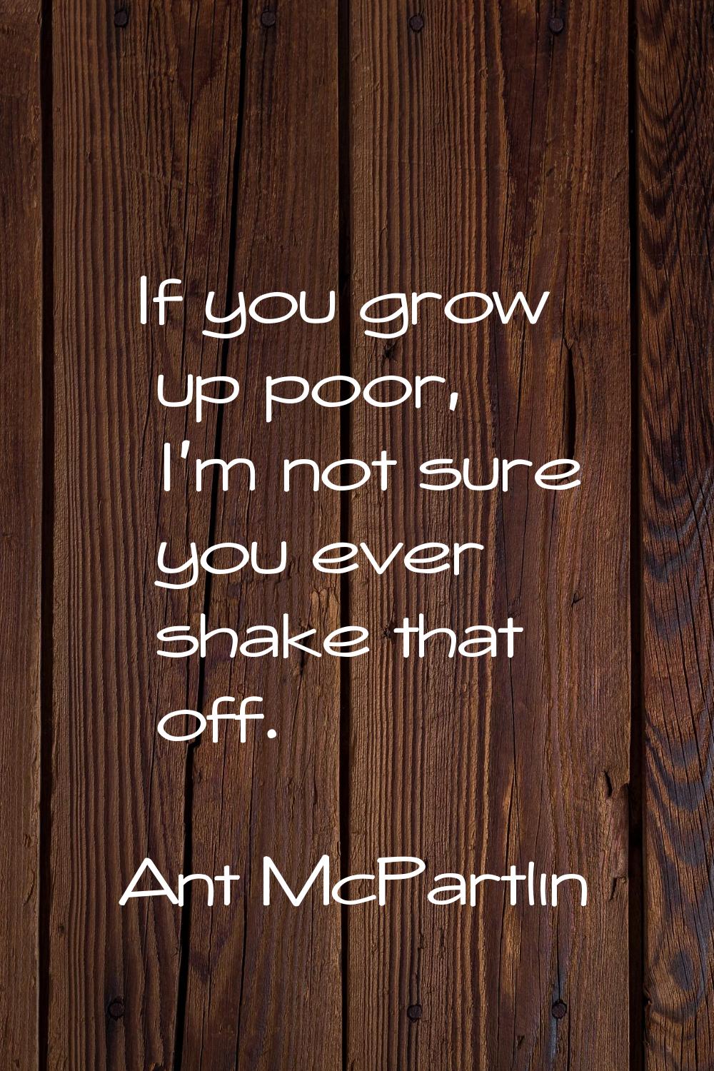 If you grow up poor, I'm not sure you ever shake that off.