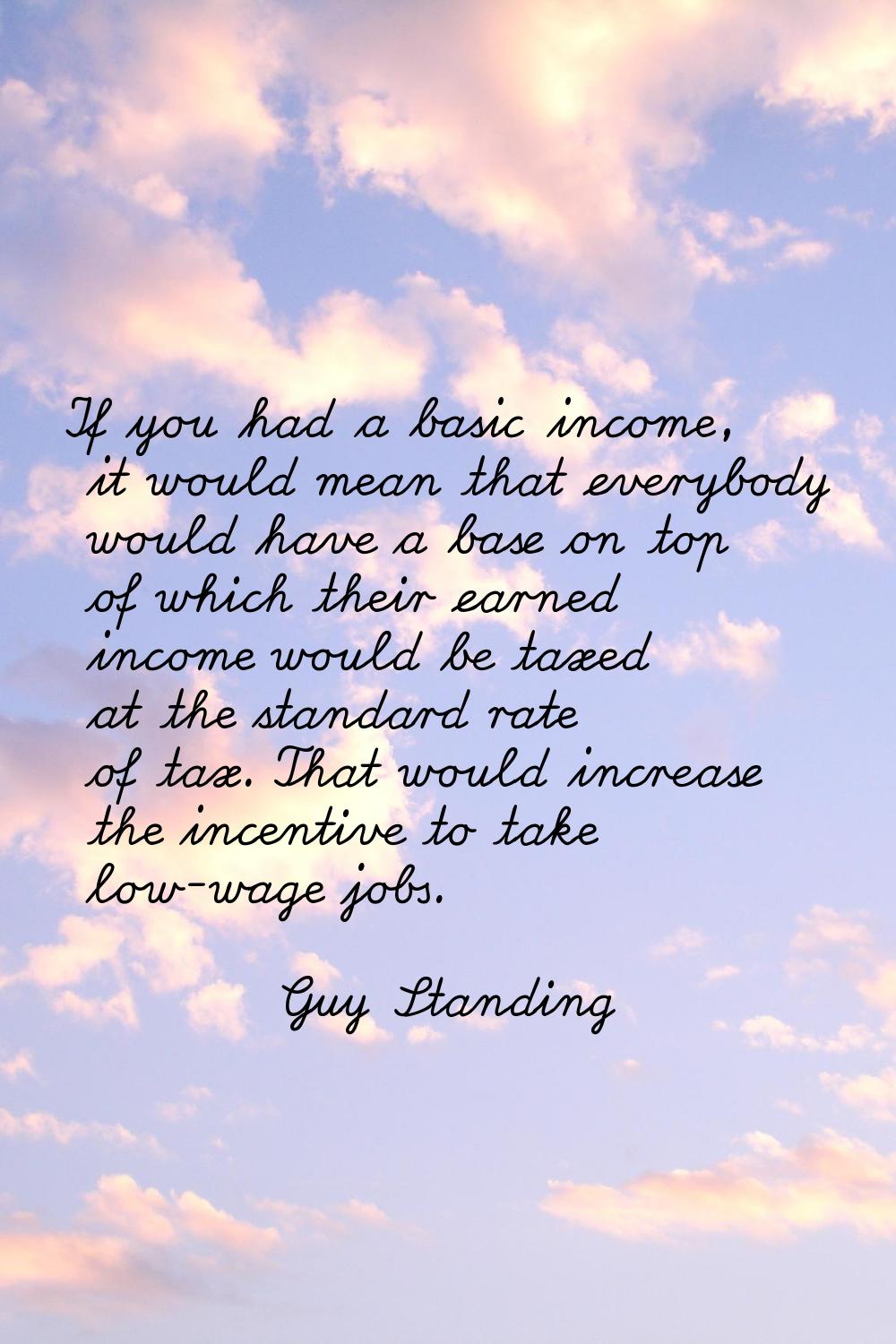 If you had a basic income, it would mean that everybody would have a base on top of which their ear