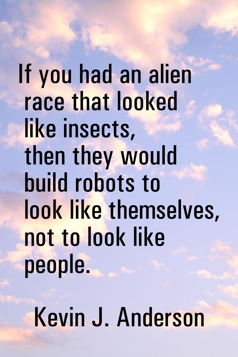 If you had an alien race that looked like insects, then they would build robots to look like themse
