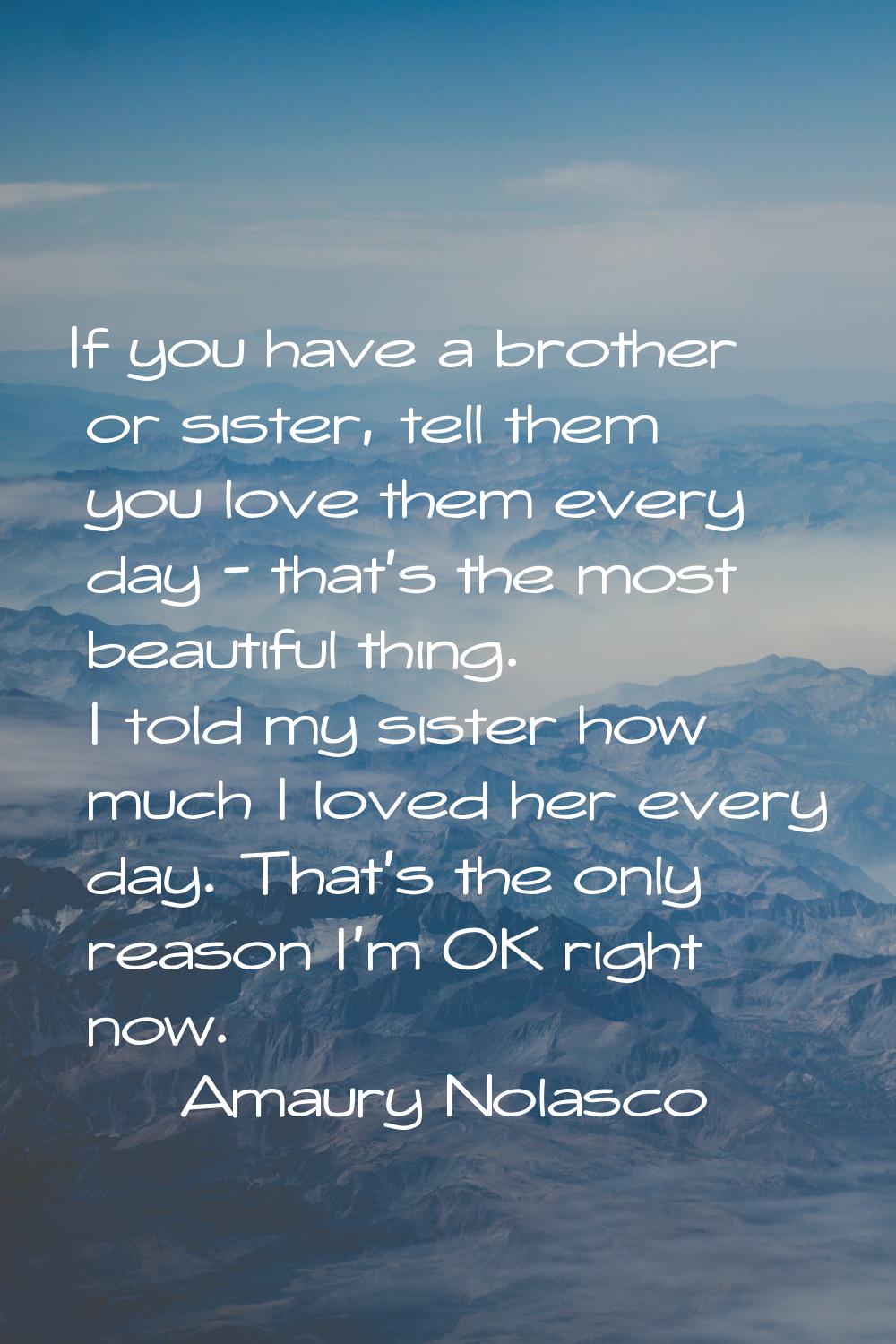 If you have a brother or sister, tell them you love them every day - that's the most beautiful thin