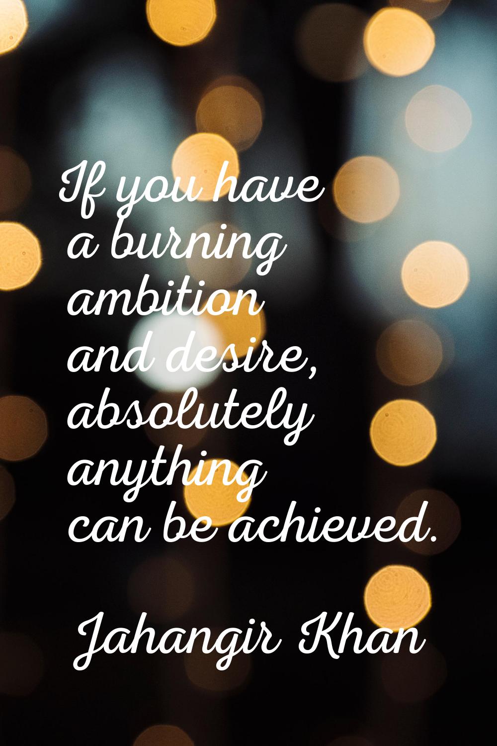 If you have a burning ambition and desire, absolutely anything can be achieved.