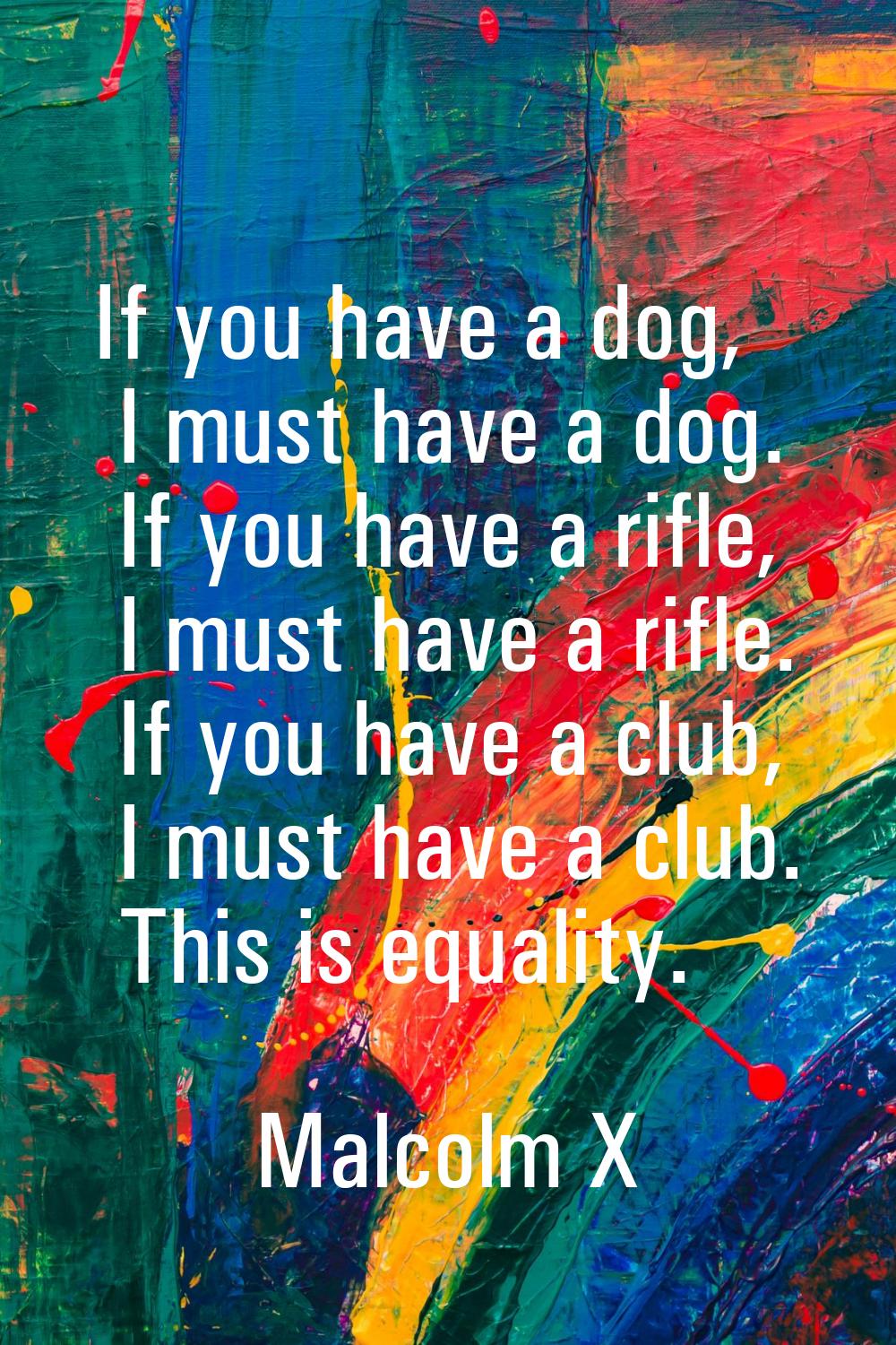 If you have a dog, I must have a dog. If you have a rifle, I must have a rifle. If you have a club,