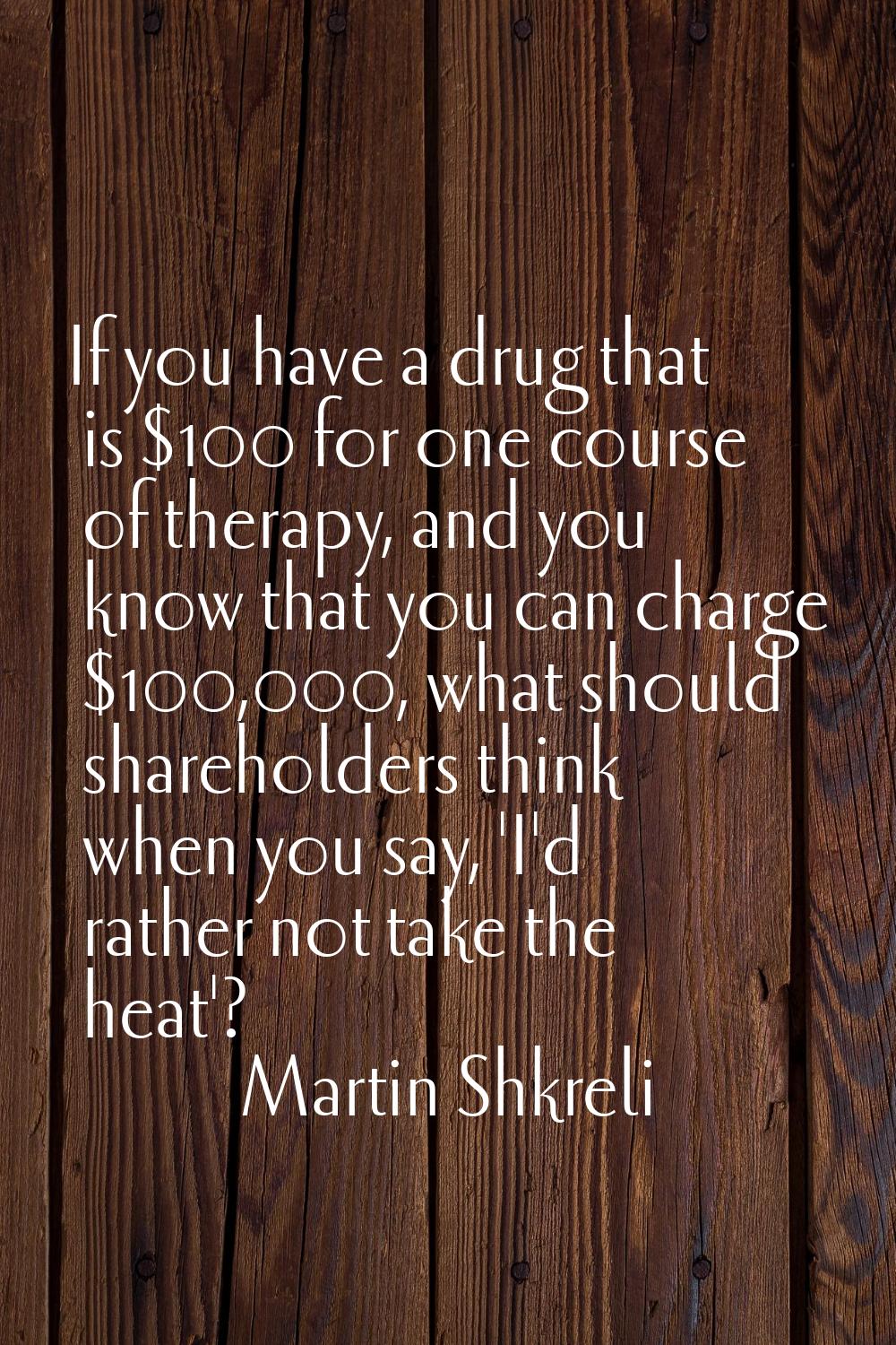 If you have a drug that is $100 for one course of therapy, and you know that you can charge $100,00