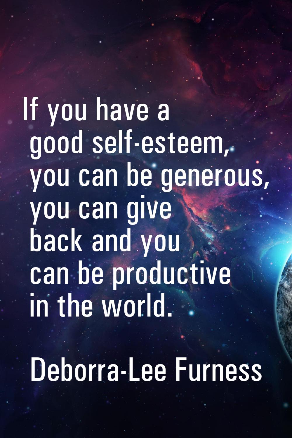 If you have a good self-esteem, you can be generous, you can give back and you can be productive in