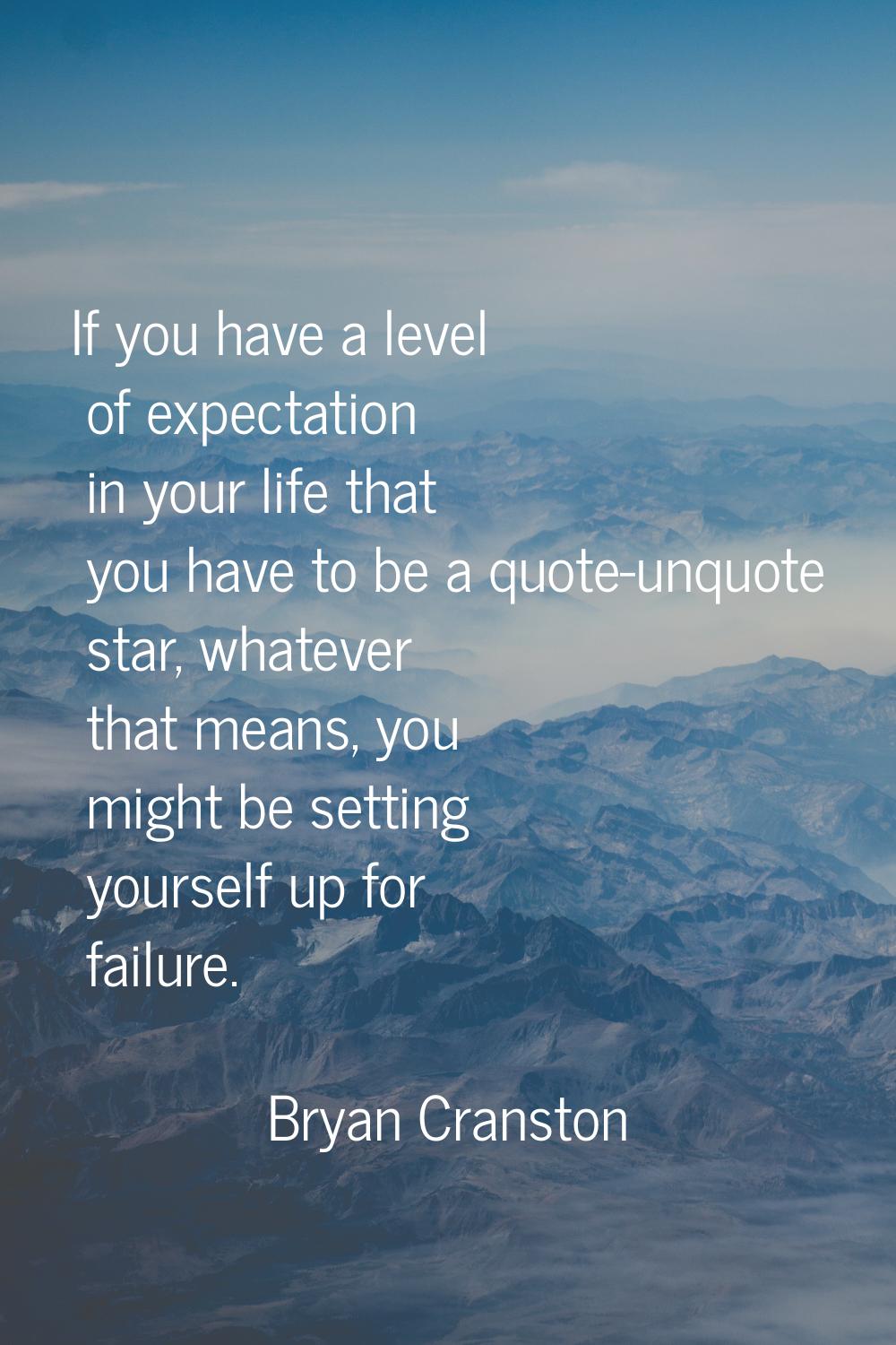 If you have a level of expectation in your life that you have to be a quote-unquote star, whatever 