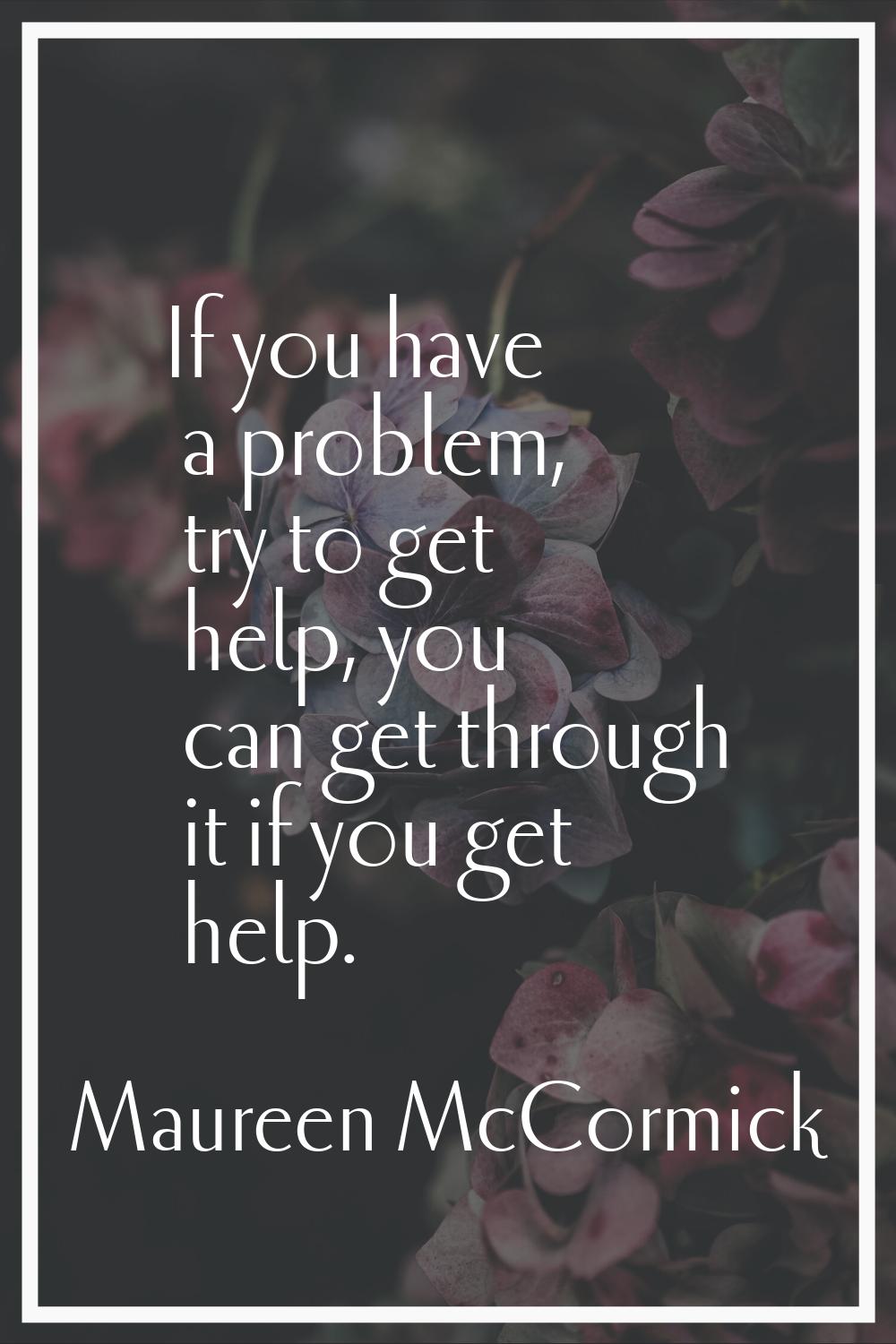 If you have a problem, try to get help, you can get through it if you get help.