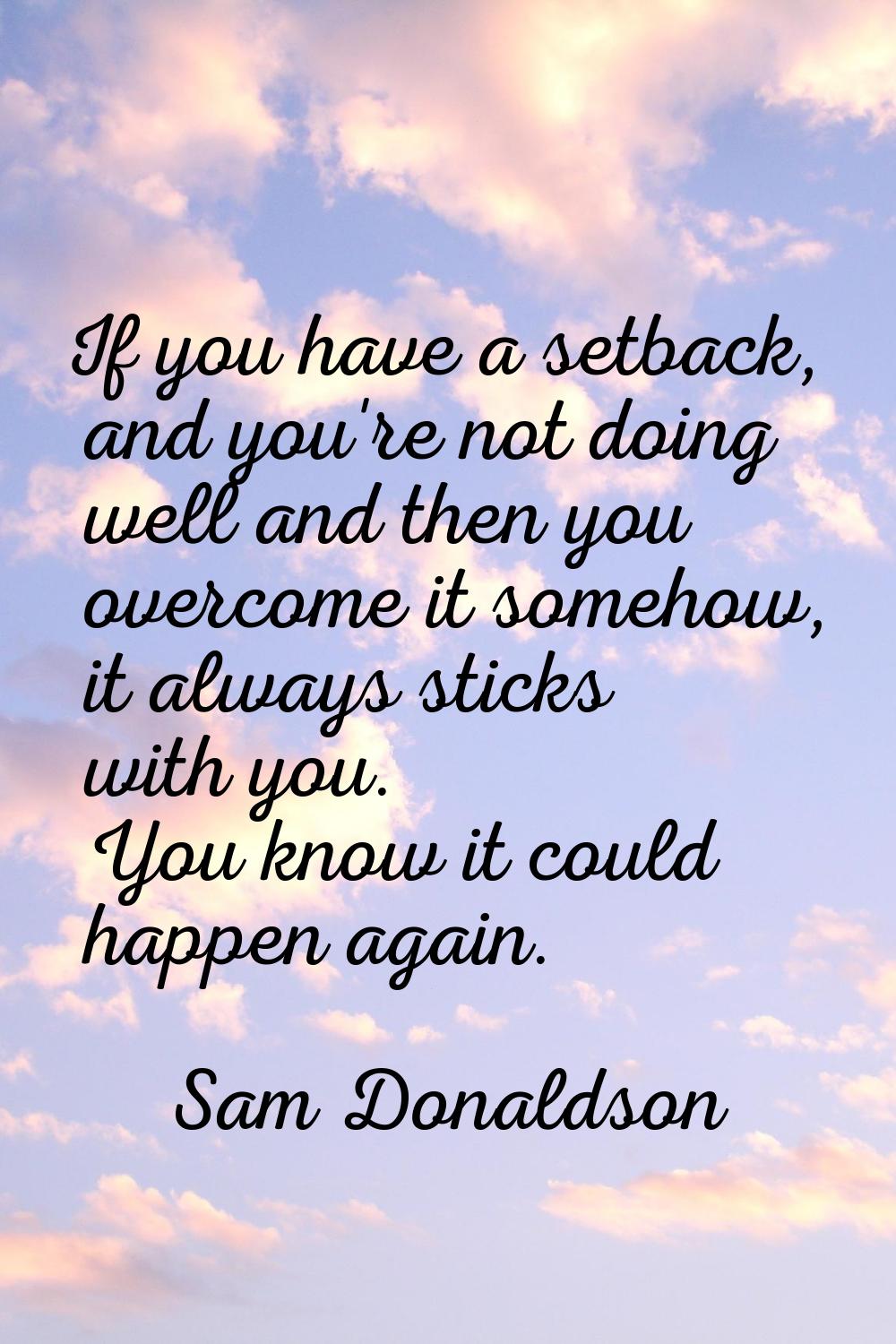 If you have a setback, and you're not doing well and then you overcome it somehow, it always sticks