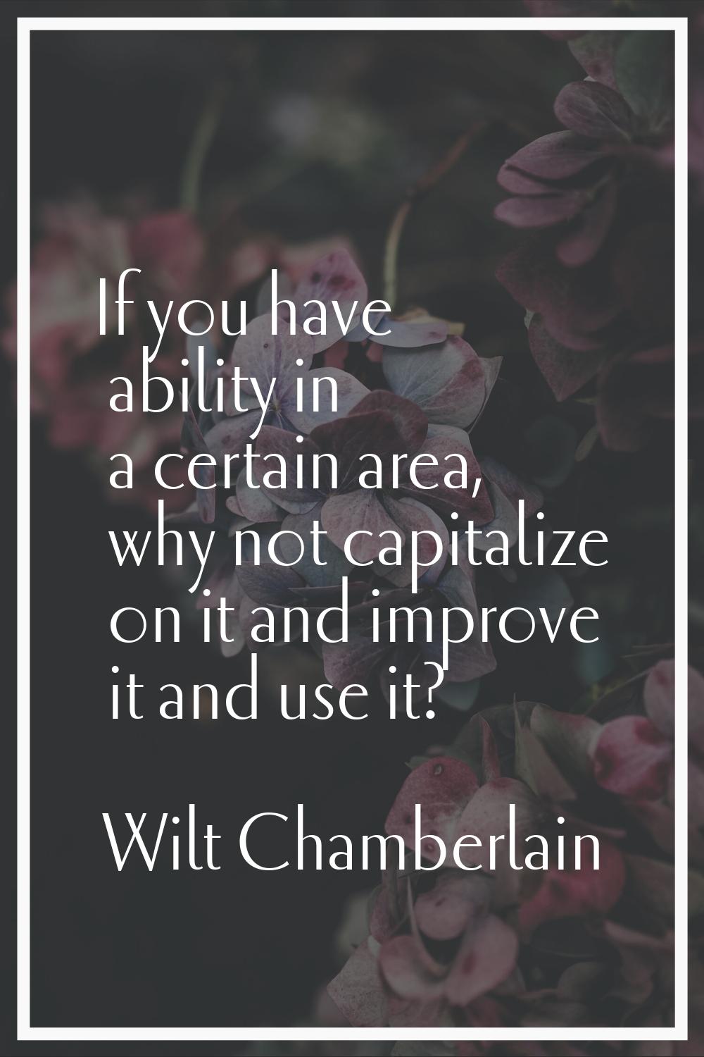 If you have ability in a certain area, why not capitalize on it and improve it and use it?