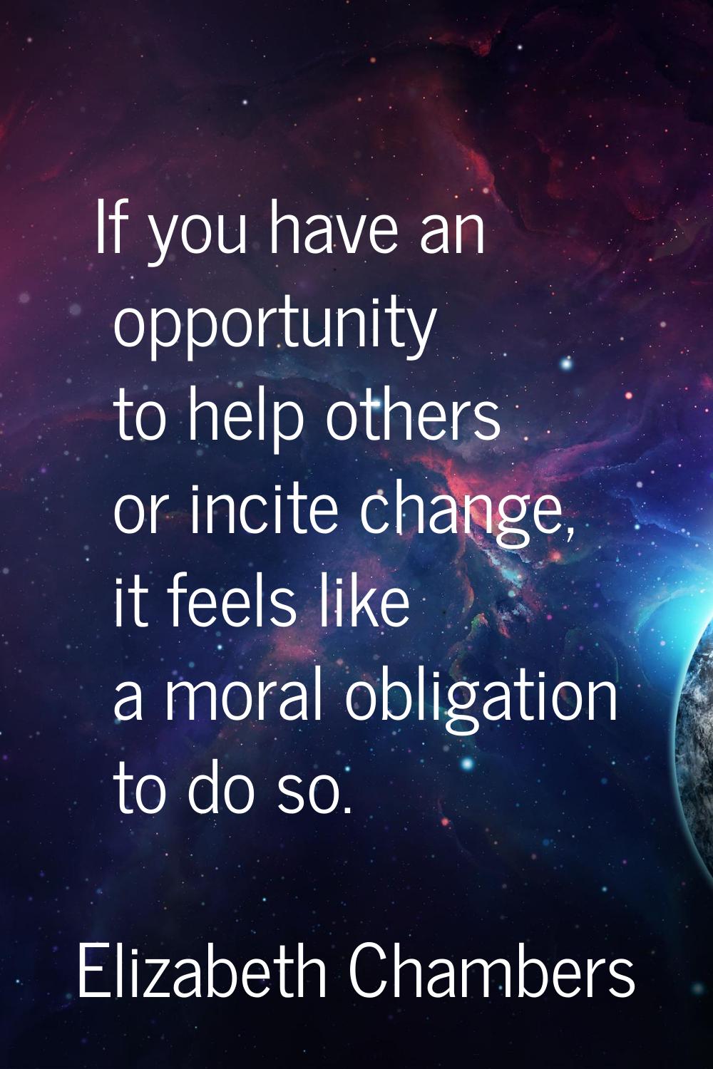If you have an opportunity to help others or incite change, it feels like a moral obligation to do 