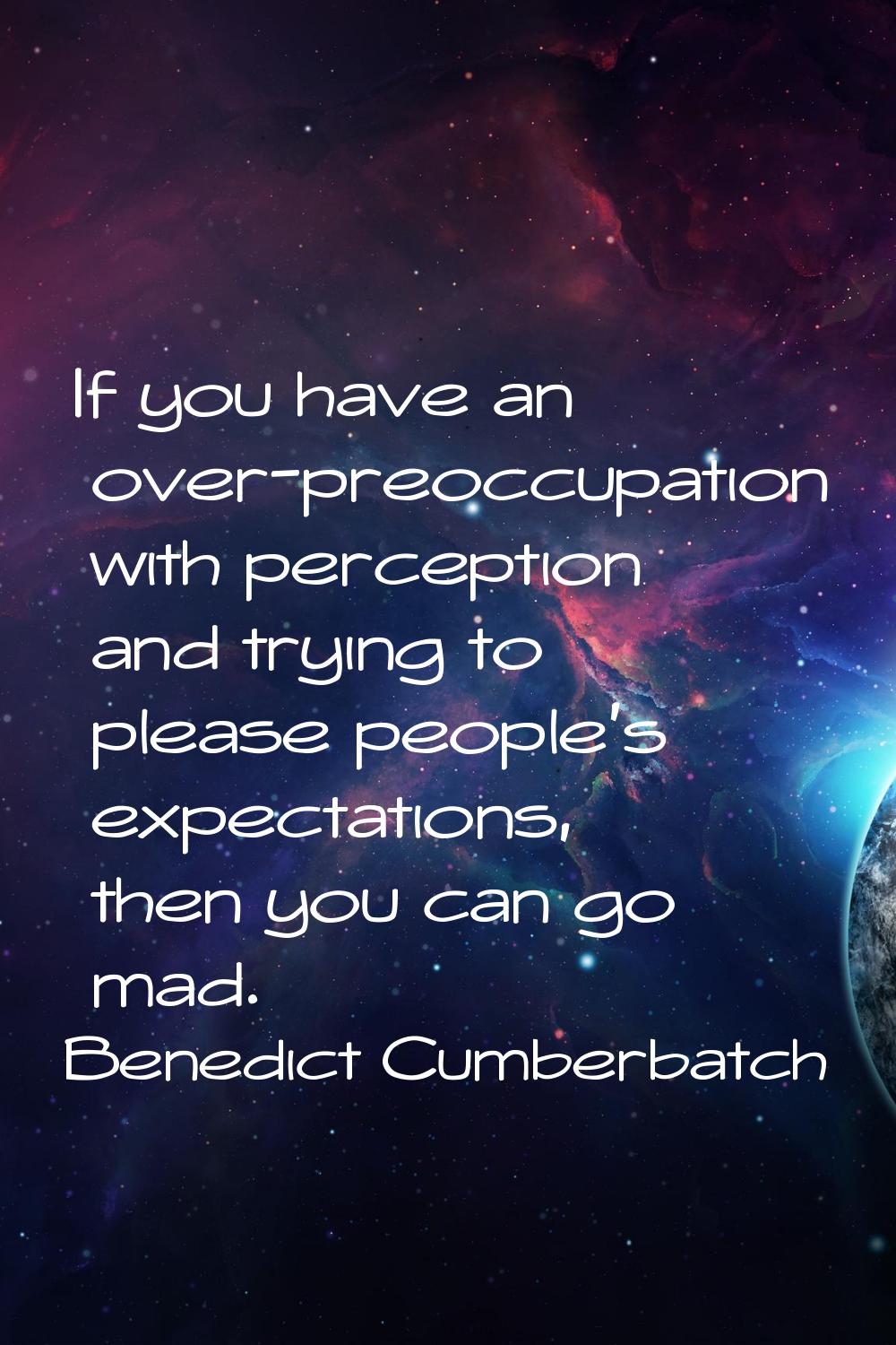 If you have an over-preoccupation with perception and trying to please people's expectations, then 