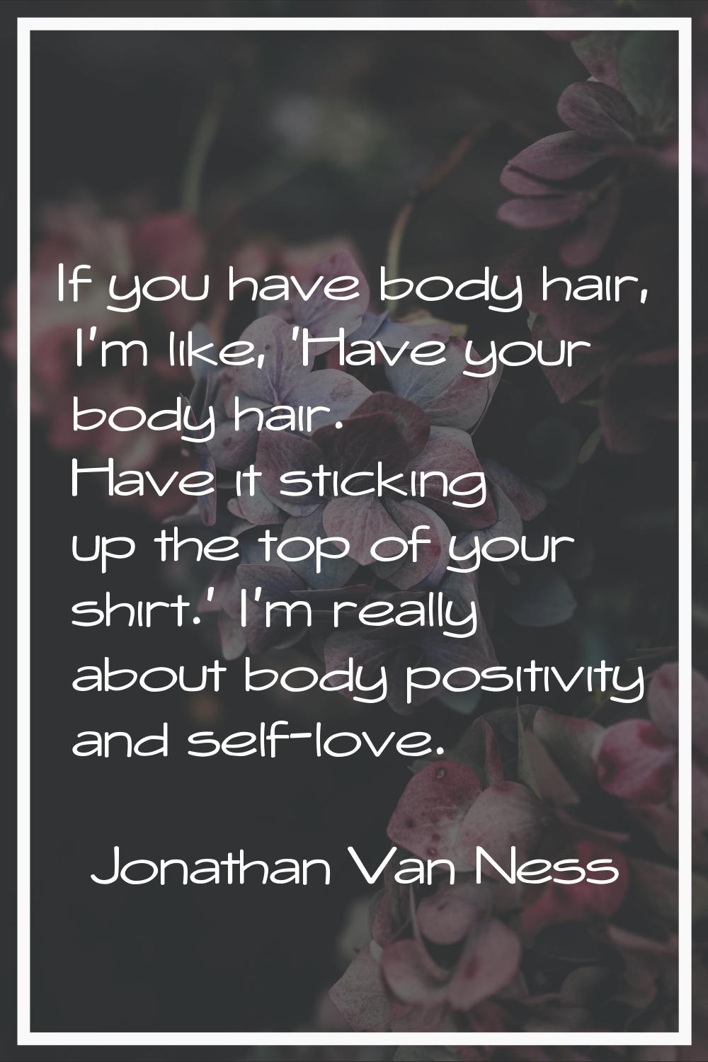 If you have body hair, I'm like, 'Have your body hair. Have it sticking up the top of your shirt.' 