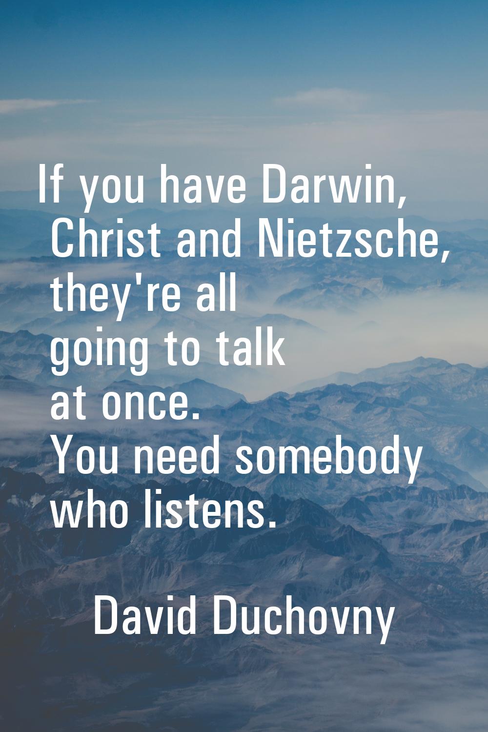 If you have Darwin, Christ and Nietzsche, they're all going to talk at once. You need somebody who 