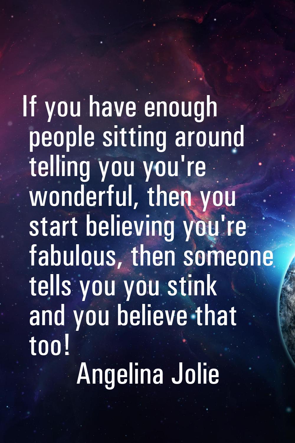 If you have enough people sitting around telling you you're wonderful, then you start believing you