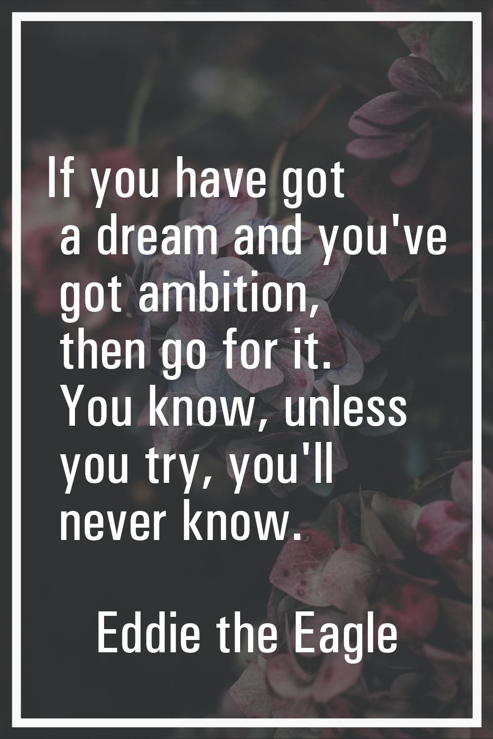 If you have got a dream and you've got ambition, then go for it. You know, unless you try, you'll n