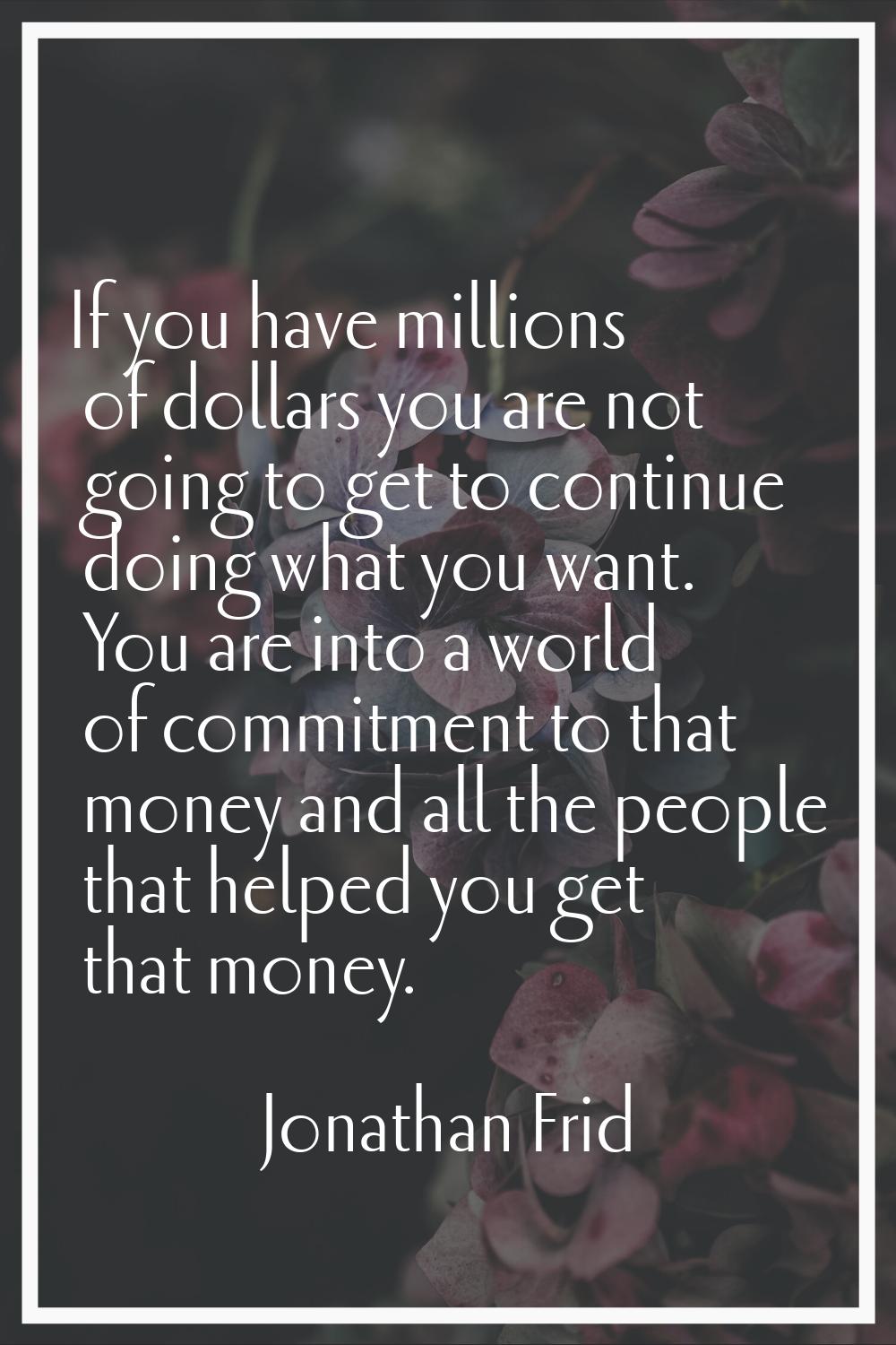 If you have millions of dollars you are not going to get to continue doing what you want. You are i