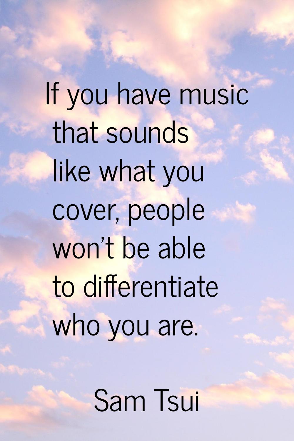 If you have music that sounds like what you cover, people won't be able to differentiate who you ar