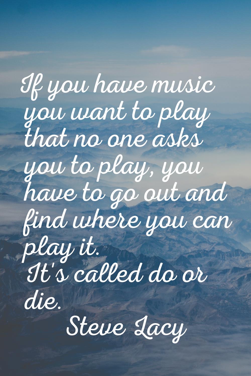 If you have music you want to play that no one asks you to play, you have to go out and find where 