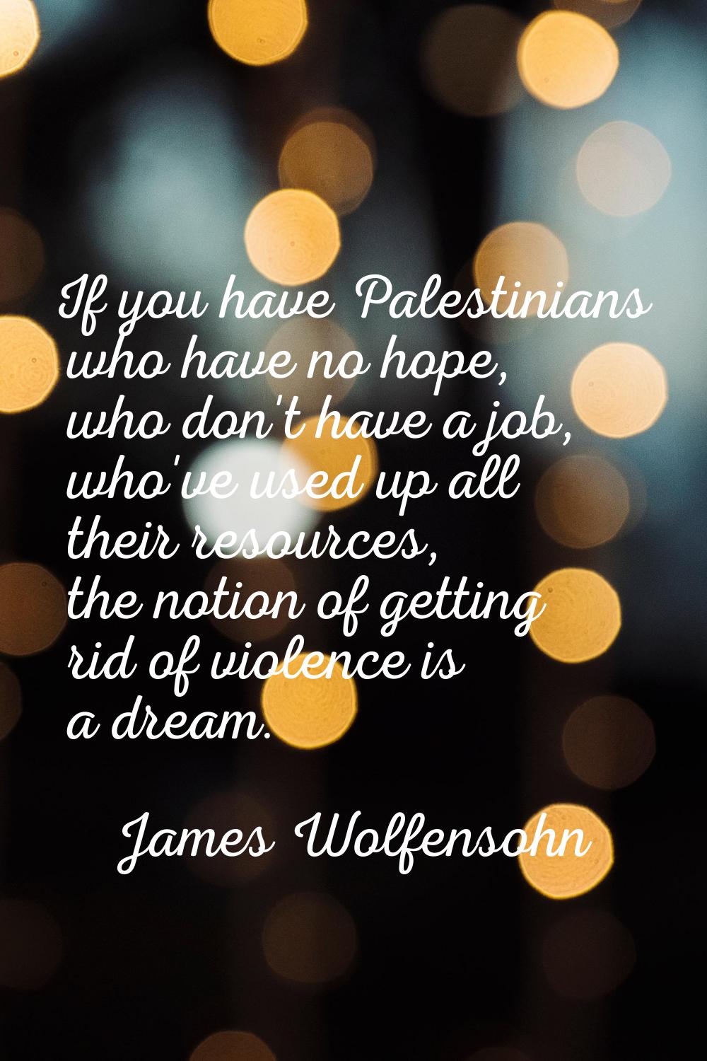If you have Palestinians who have no hope, who don't have a job, who've used up all their resources