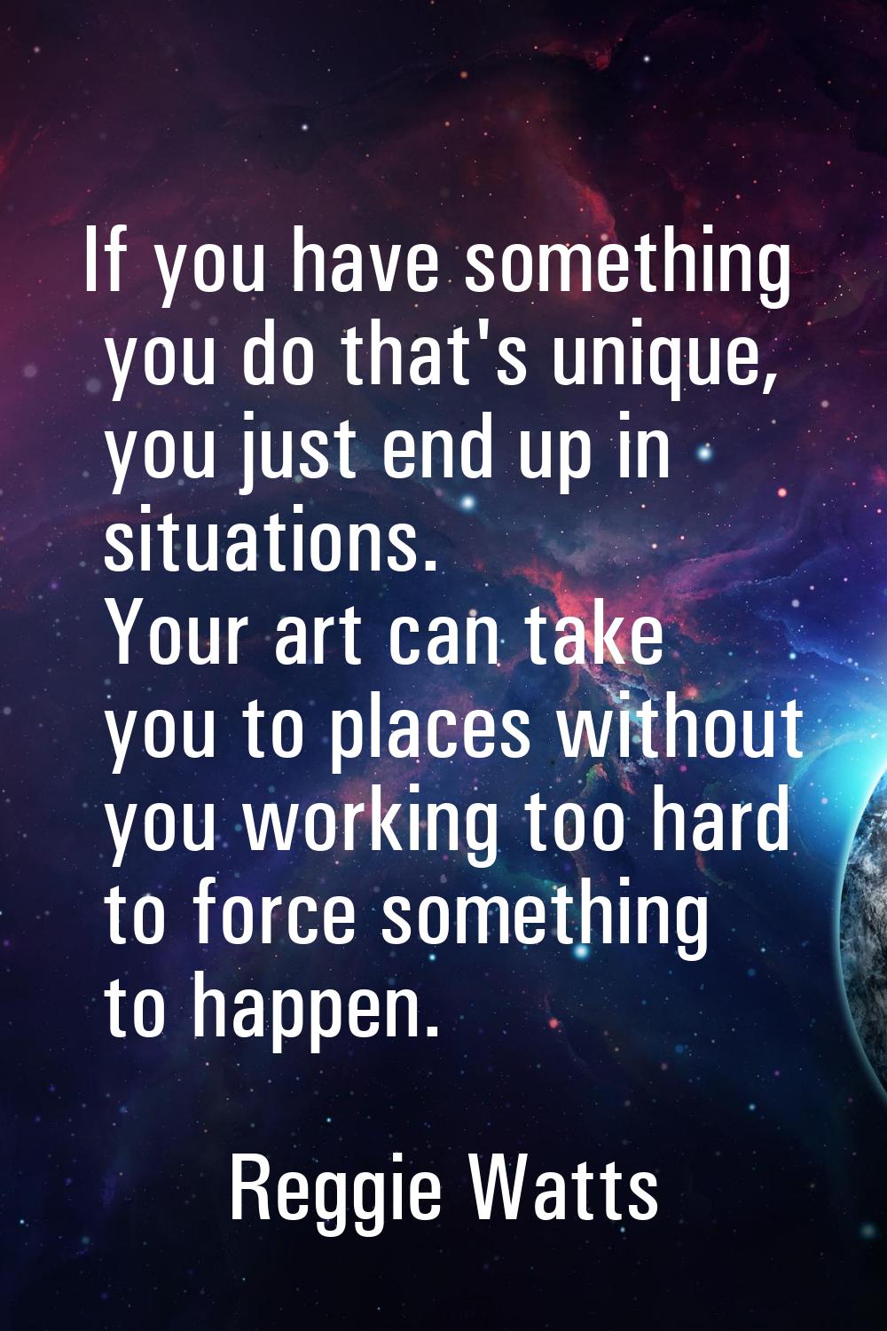 If you have something you do that's unique, you just end up in situations. Your art can take you to