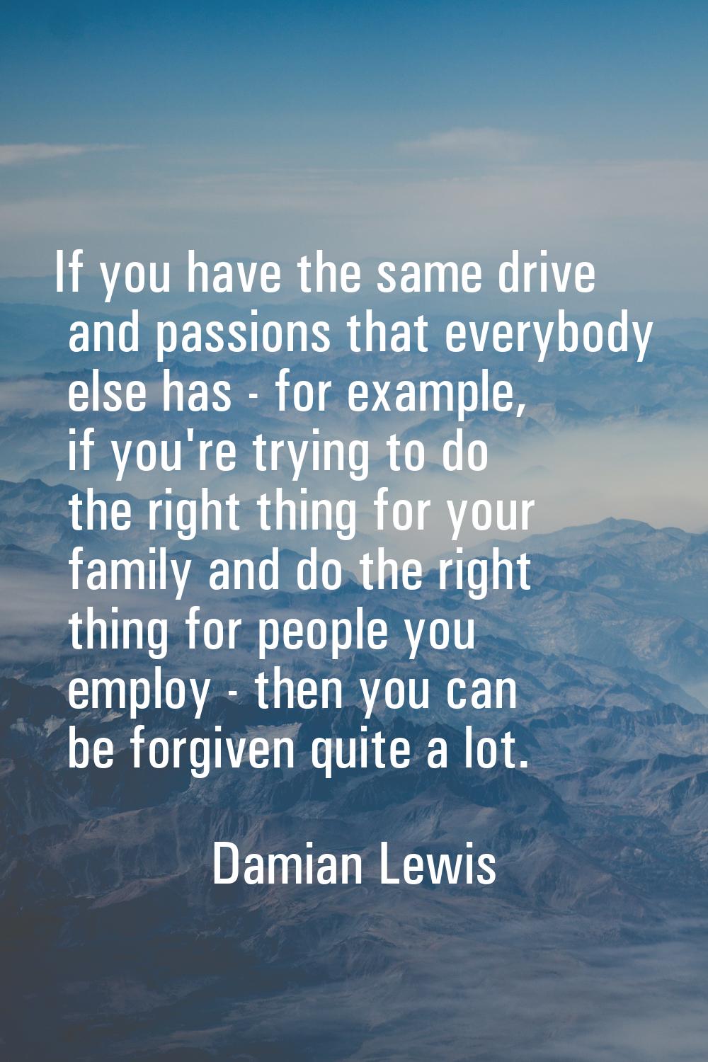 If you have the same drive and passions that everybody else has - for example, if you're trying to 