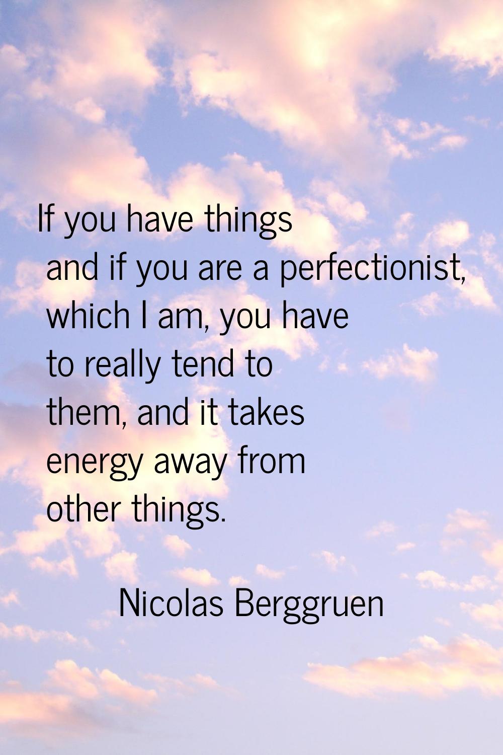 If you have things and if you are a perfectionist, which I am, you have to really tend to them, and