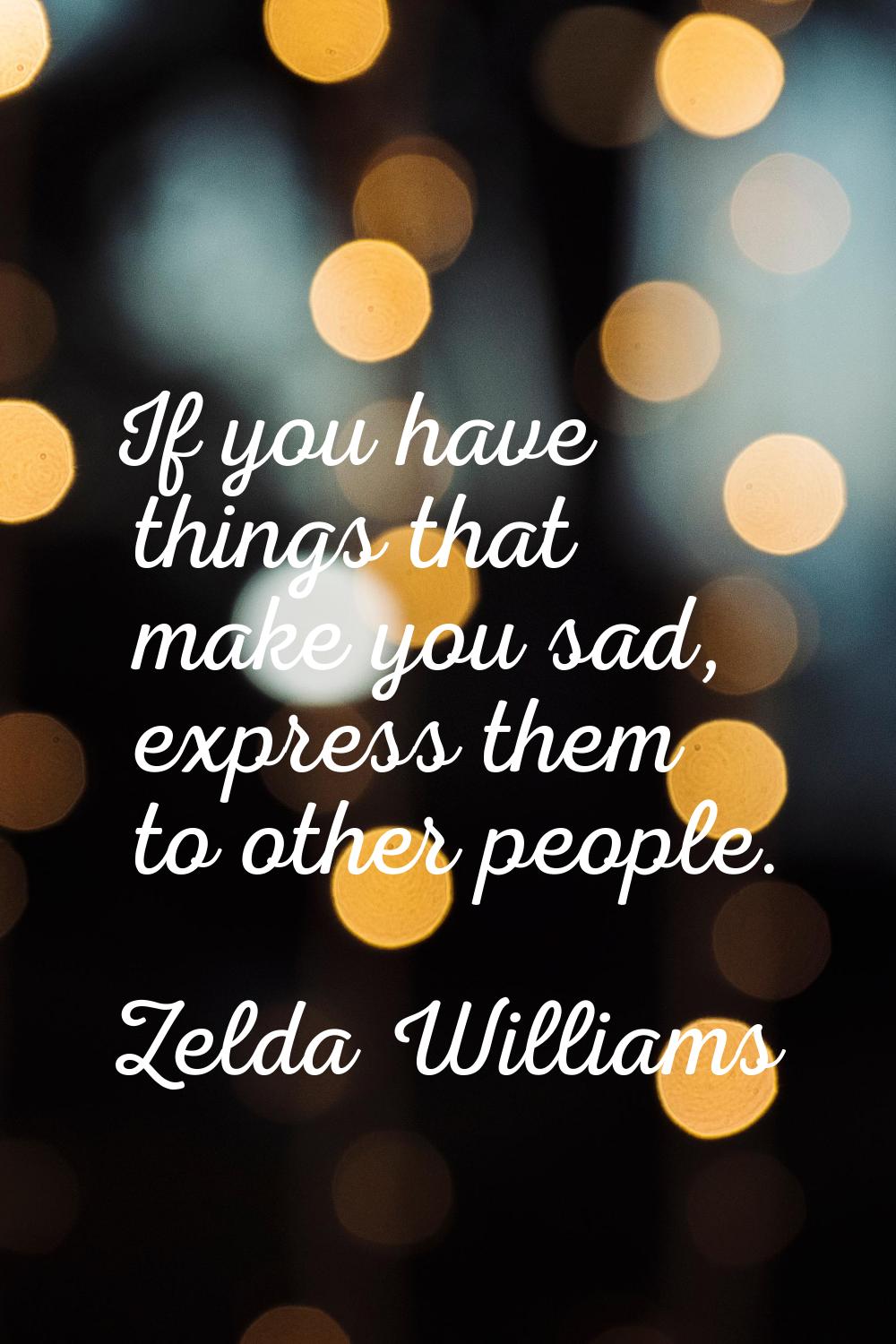 If you have things that make you sad, express them to other people.