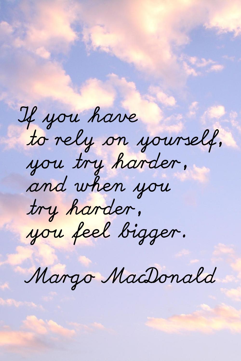 If you have to rely on yourself, you try harder, and when you try harder, you feel bigger.