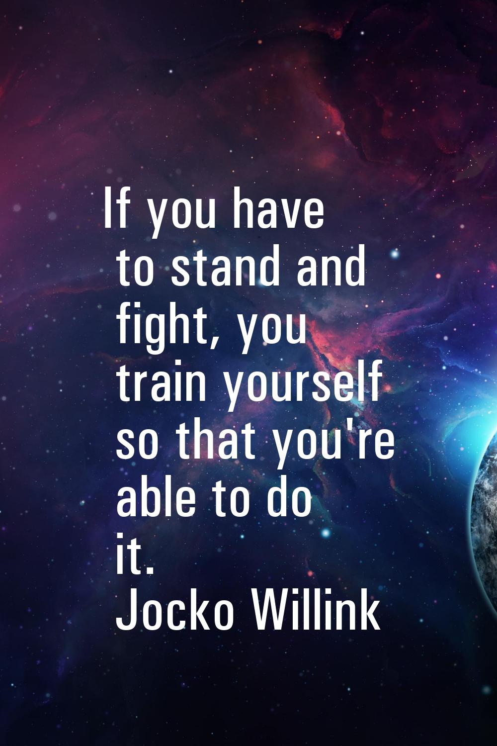 If you have to stand and fight, you train yourself so that you're able to do it.