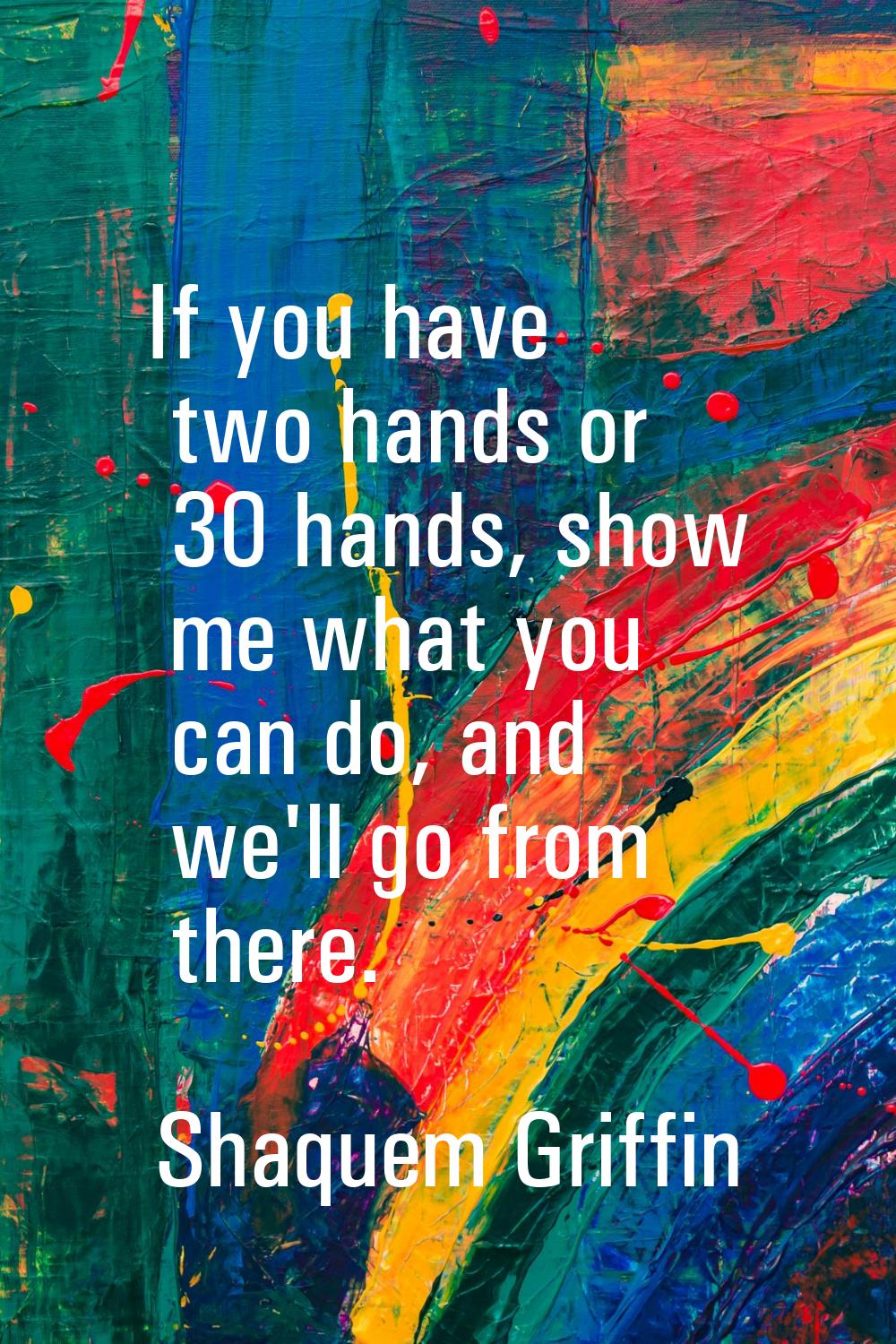 If you have two hands or 30 hands, show me what you can do, and we'll go from there.
