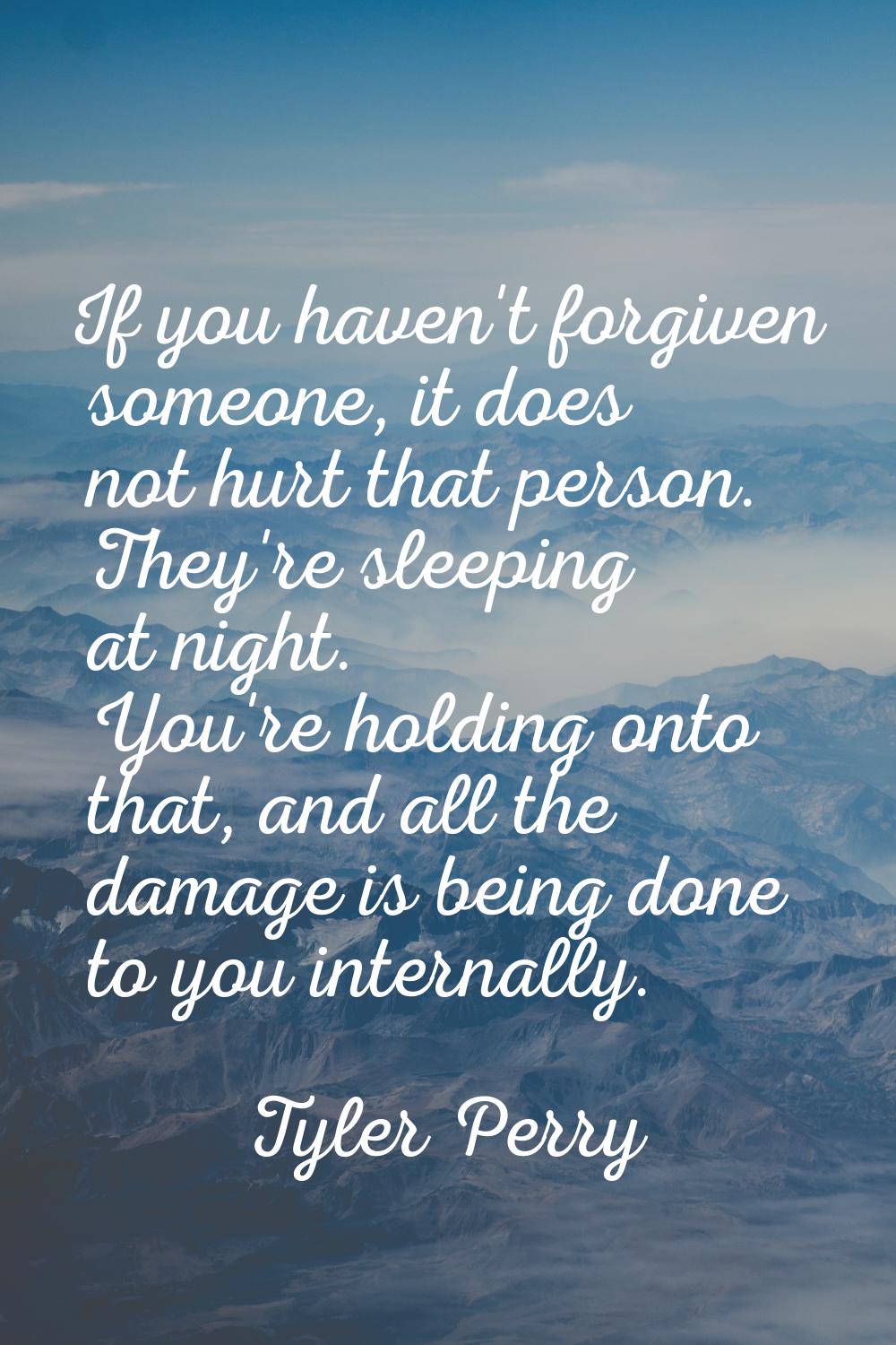 If you haven't forgiven someone, it does not hurt that person. They're sleeping at night. You're ho