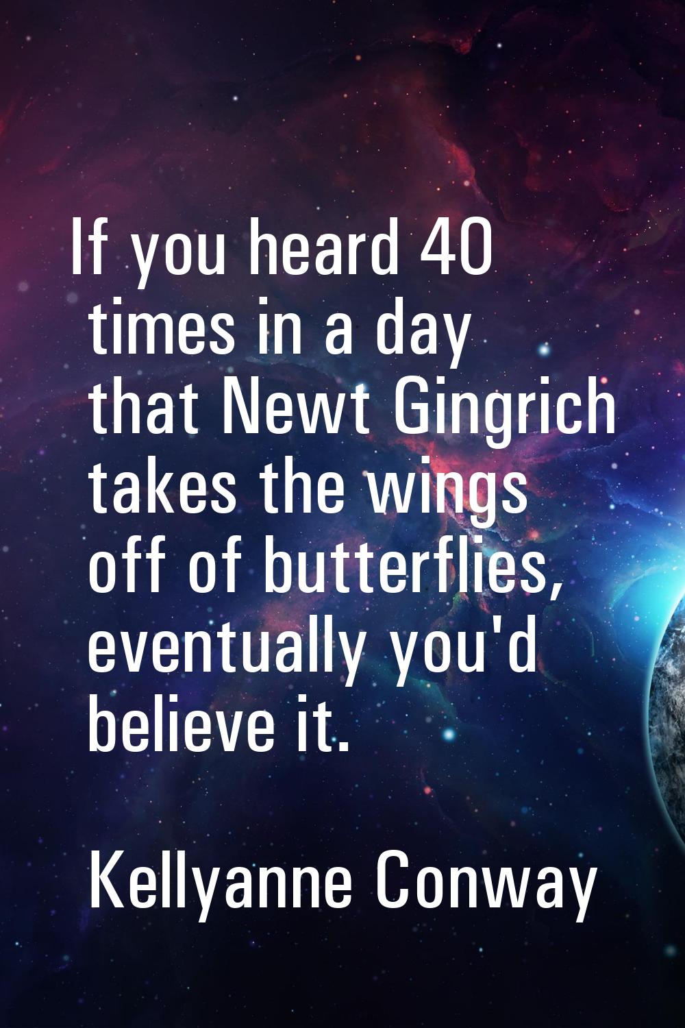 If you heard 40 times in a day that Newt Gingrich takes the wings off of butterflies, eventually yo